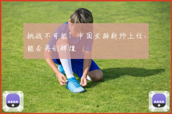 挑战不可能！中国女排新帅上任，能否再创辉煌