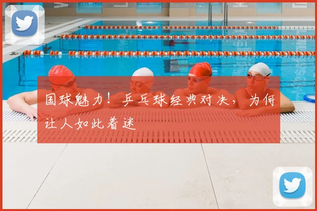 国球魅力！乒乓球经典对决，为何让人如此着迷