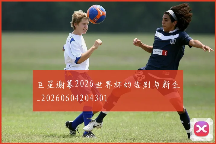 巨星谢幕2026世界杯的告别与新生_20260604204301