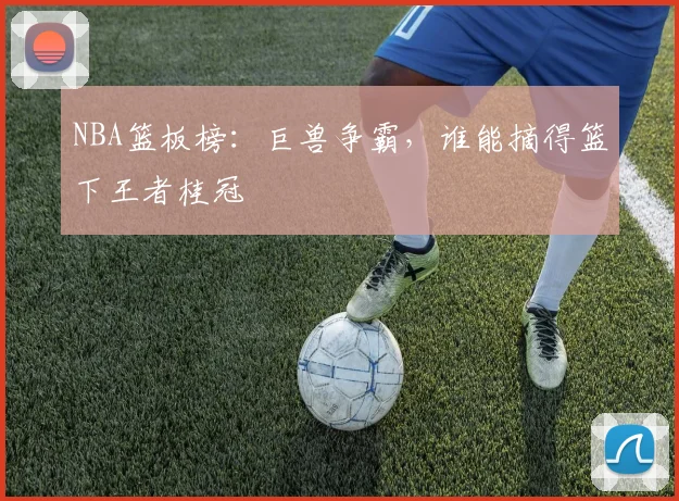 NBA篮板榜：巨兽争霸，谁能摘得篮下王者桂冠
