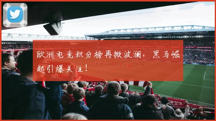 欧洲电竞积分榜再掀波澜，黑马崛起引爆关注！