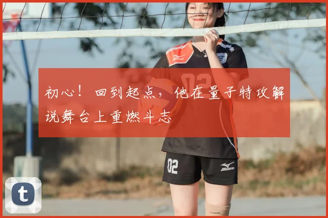 初心！回到起点，他在量子特攻解说舞台上重燃斗志
