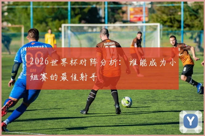 2026世界杯对阵分析：谁能成为小组赛的最佳射手