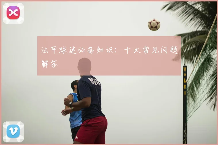 法甲球迷必备知识：十大常见问题解答