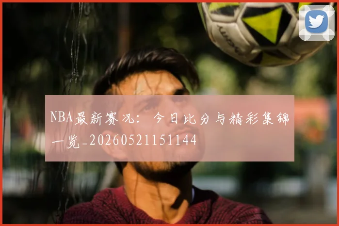 NBA最新赛况：今日比分与精彩集锦一览_20260521151144
