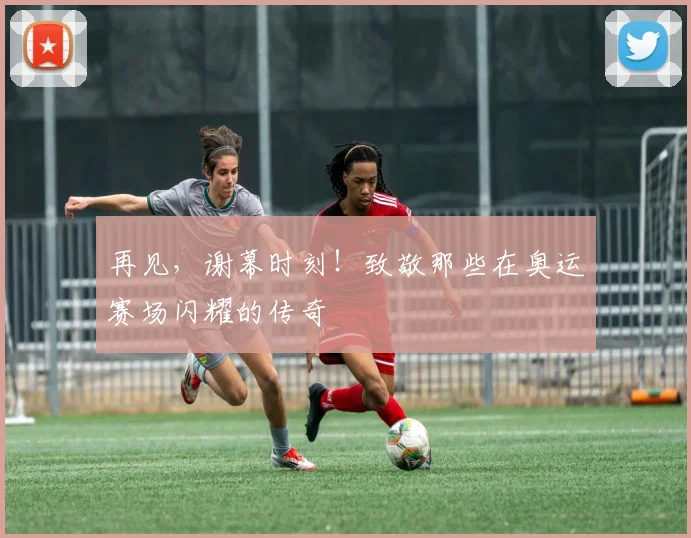 再见，谢幕时刻！致敬那些在奥运赛场闪耀的传奇