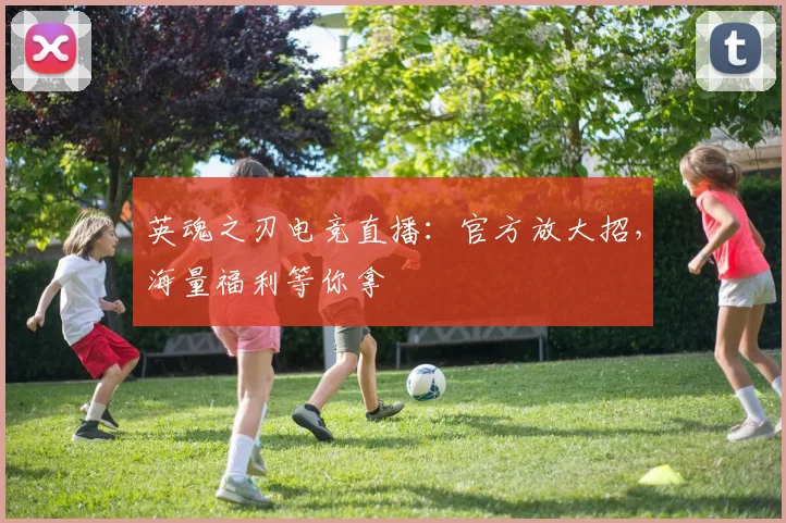 英魂之刃电竞直播：官方放大招，海量福利等你拿