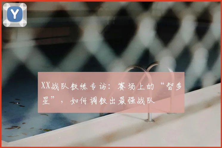 XX战队教练专访：赛场上的“智多星”，如何调教出最强战队