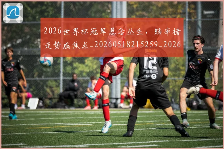 2026世界杯冠军悬念丛生，赔率榜走势成焦点_20260518215259_20260702033226