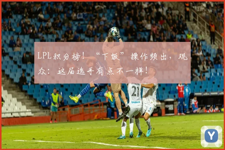 LPL积分榜！“下饭”操作频出，观众：这届选手有点不一样！