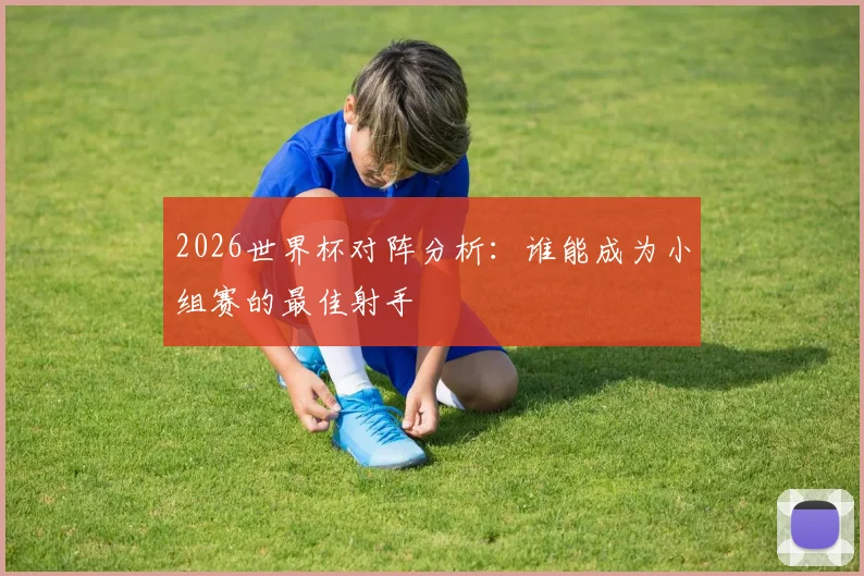 2026世界杯对阵分析：谁能成为小组赛的最佳射手
