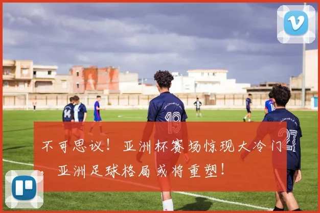 不可思议！亚洲杯赛场惊现大冷门，亚洲足球格局或将重塑！