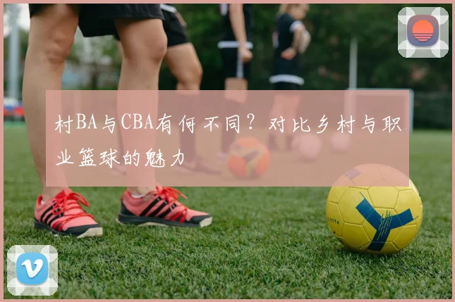 村BA与CBA有何不同？对比乡村与职业篮球的魅力
