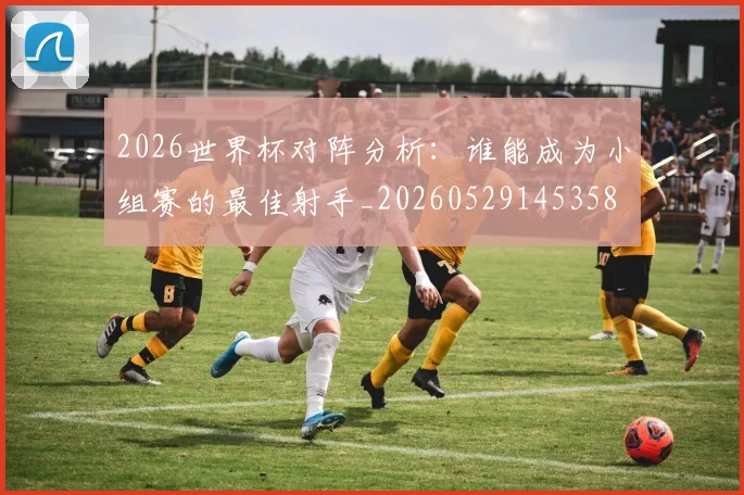2026世界杯对阵分析：谁能成为小组赛的最佳射手_20260529145358