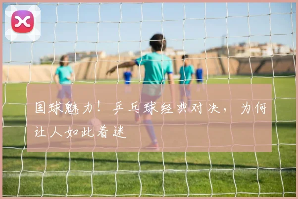 国球魅力！乒乓球经典对决，为何让人如此着迷