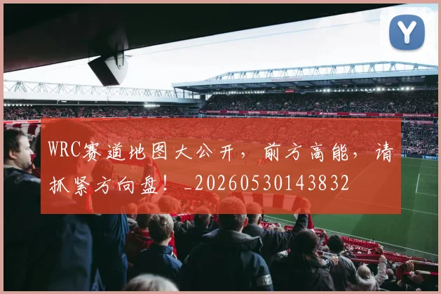 WRC赛道地图大公开，前方高能，请抓紧方向盘！_20260530143832