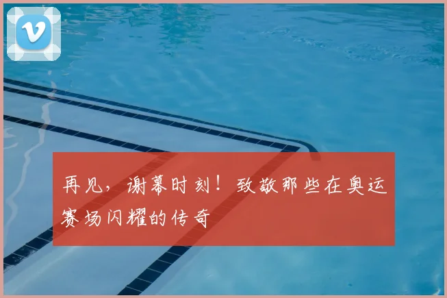 再见，谢幕时刻！致敬那些在奥运赛场闪耀的传奇