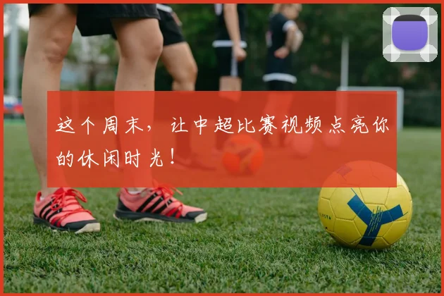这个周末，让中超比赛视频点亮你的休闲时光！