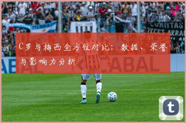 C罗与梅西全方位对比：数据、荣誉与影响力分析