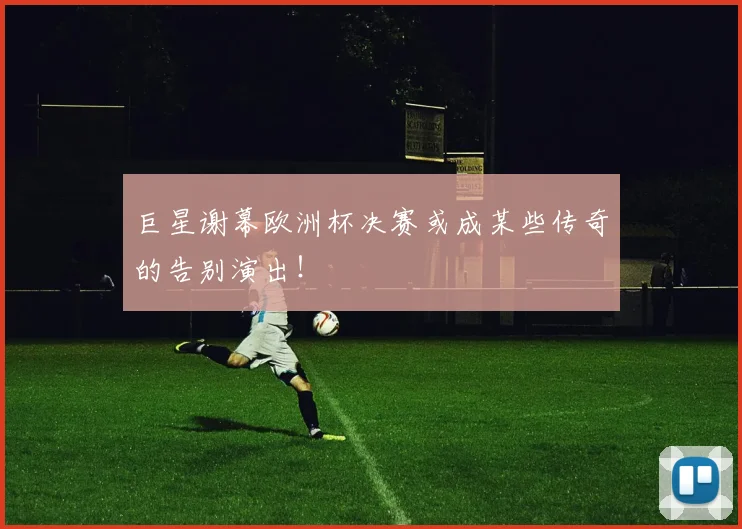 巨星谢幕欧洲杯决赛或成某些传奇的告别演出！