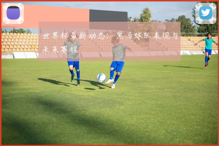 世界杯最新动态：黑马球队表现与未来赛程