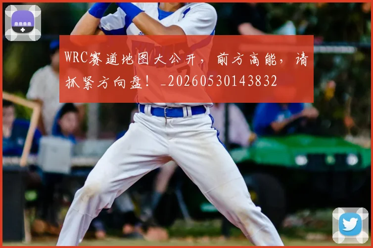 WRC赛道地图大公开，前方高能，请抓紧方向盘！_20260530143832